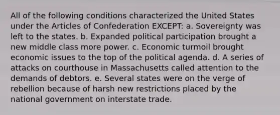 All of the following conditions characterized the United States under <a href='https://www.questionai.com/knowledge/k5NDraRCFC-the-articles-of-confederation' class='anchor-knowledge'>the articles of confederation</a> EXCEPT: a. Sovereignty was left to the states. b. Expanded political participation brought a new middle class more power. c. Economic turmoil brought economic issues to the top of the political agenda. d. A series of attacks on courthouse in Massachusetts called attention to the demands of debtors. e. Several states were on the verge of rebellion because of harsh new restrictions placed by the national government on interstate trade.