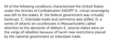 All of the following conditions characterized the United States under the Articles of Confederation EXCEPT A. virtual sovereignty was left to the states. B. the federal government was virtually bankrupt. C. interstate trade and commerce was stifled. D. a series of attacks on courthouses in Massachusetts called attention to the demands of debtors E. several states were on the verge of rebellion because of harsh new restrictions placed by the national government on interstate trade.