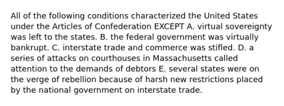 All of the following conditions characterized the United States under the Articles of Confederation EXCEPT A. virtual sovereignty was left to the states. B. the federal government was virtually bankrupt. C. interstate trade and commerce was stifled. D. a series of attacks on courthouses in Massachusetts called attention to the demands of debtors E. several states were on the verge of rebellion because of harsh new restrictions placed by the national government on interstate trade.