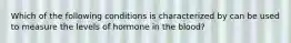 Which of the following conditions is characterized by can be used to measure the levels of hormone in the blood?