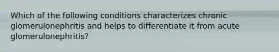 Which of the following conditions characterizes chronic glomerulonephritis and helps to differentiate it from acute glomerulonephritis?