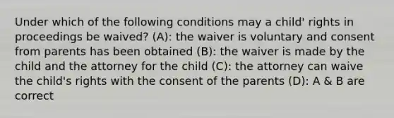 Under which of the following conditions may a child' rights in proceedings be waived? (A): the waiver is voluntary and consent from parents has been obtained (B): the waiver is made by the child and the attorney for the child (C): the attorney can waive the child's rights with the consent of the parents (D): A & B are correct