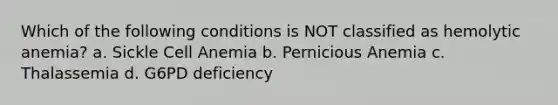 Which of the following conditions is NOT classified as hemolytic anemia? a. Sickle Cell Anemia b. Pernicious Anemia c. Thalassemia d. G6PD deficiency