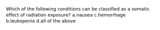 Which of the following conditions can be classified as a somatic effect of radiation exposure? a.nausea c.hemorrhage b.leukopenia d.all of the above