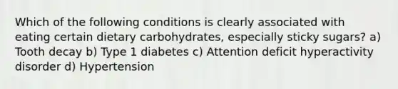 Which of the following conditions is clearly associated with eating certain dietary carbohydrates, especially sticky sugars? a) Tooth decay b) Type 1 diabetes c) Attention deficit hyperactivity disorder d) Hypertension