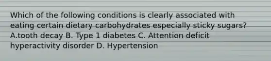 Which of the following conditions is clearly associated with eating certain dietary carbohydrates especially sticky sugars? A.tooth decay B. Type 1 diabetes C. Attention deficit hyperactivity disorder D. Hypertension