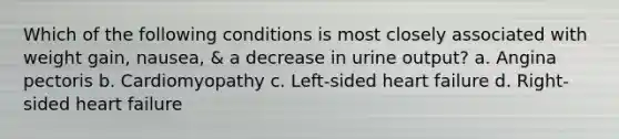 Which of the following conditions is most closely associated with weight gain, nausea, & a decrease in urine output? a. Angina pectoris b. Cardiomyopathy c. Left-sided heart failure d. Right-sided heart failure