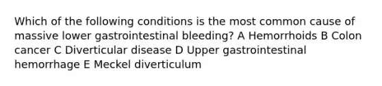 Which of the following conditions is the most common cause of massive lower gastrointestinal bleeding? A Hemorrhoids B Colon cancer C Diverticular disease D Upper gastrointestinal hemorrhage E Meckel diverticulum