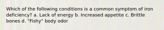 Which of the following conditions is a common symptom of iron deficiency? a. Lack of energy b. Increased appetite c. Brittle bones d. "Fishy" body odor