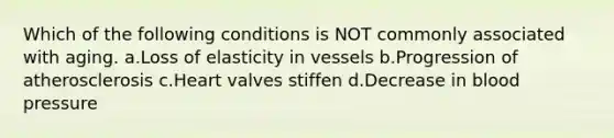 Which of the following conditions is NOT commonly associated with aging. a.Loss of elasticity in vessels b.Progression of atherosclerosis c.Heart valves stiffen d.Decrease in blood pressure