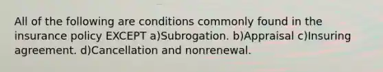 All of the following are conditions commonly found in the insurance policy EXCEPT a)Subrogation. b)Appraisal c)Insuring agreement. d)Cancellation and nonrenewal.