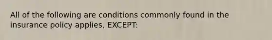 All of the following are conditions commonly found in the insurance policy applies, EXCEPT: