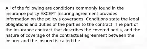 All of the following are conditions commonly found in the insurance policy EXCEPT Insuring agreement provides information on the policy's coverages. Conditions state the legal obligations and duties of the parties to the contract. The part of the insurance contract that describes the covered perils, and the nature of coverage of the contractual agreement between the insurer and the insured is called the