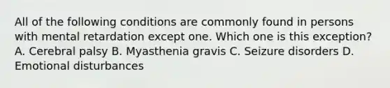 All of the following conditions are commonly found in persons with mental retardation except one. Which one is this exception? A. Cerebral palsy B. Myasthenia gravis C. Seizure disorders D. Emotional disturbances