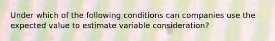 Under which of the following conditions can companies use the expected value to estimate variable consideration?