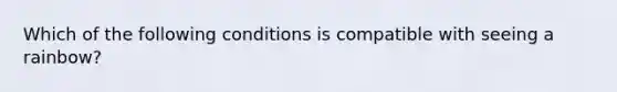 Which of the following conditions is compatible with seeing a rainbow?