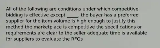 All of the following are conditions under which competitive bidding is effective except _____. the buyer has a preferred supplier for the item volume is high enough to justify this method the marketplace is competitive the specifications or requirements are clear to the seller adequate time is available for suppliers to evaluate the RFQs