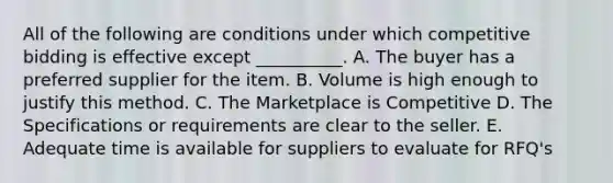 All of the following are conditions under which competitive bidding is effective except __________. A. The buyer has a preferred supplier for the item. B. Volume is high enough to justify this method. C. The Marketplace is Competitive D. The Specifications or requirements are clear to the seller. E. Adequate time is available for suppliers to evaluate for RFQ's