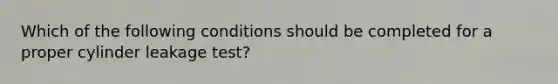 Which of the following conditions should be completed for a proper cylinder leakage test?