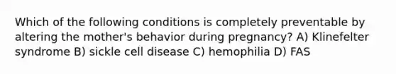 Which of the following conditions is completely preventable by altering the mother's behavior during pregnancy? A) Klinefelter syndrome B) sickle cell disease C) hemophilia D) FAS