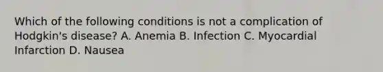 Which of the following conditions is not a complication of Hodgkin's disease? A. Anemia B. Infection C. Myocardial Infarction D. Nausea