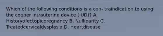 Which of the following conditions is a con- traindication to using the copper intrauterine device (IUD)? A. Historyofectopicpregnancy B. Nulliparity C. Treatedcervicaldysplasia D. Heartdisease