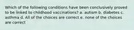 Which of the following conditions have been conclusively proved to be linked to childhood vaccinations? a. autism b. diabetes c. asthma d. All of the choices are correct e. none of the choices are correct