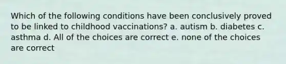 Which of the following conditions have been conclusively proved to be linked to childhood vaccinations? a. autism b. diabetes c. asthma d. All of the choices are correct e. none of the choices are correct