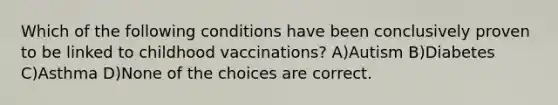 Which of the following conditions have been conclusively proven to be linked to childhood vaccinations? A)Autism B)Diabetes C)Asthma D)None of the choices are correct.