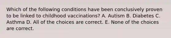 Which of the following conditions have been conclusively proven to be linked to childhood vaccinations? A. Autism B. Diabetes C. Asthma D. All of the choices are correct. E. None of the choices are correct.