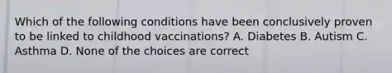 Which of the following conditions have been conclusively proven to be linked to childhood vaccinations? A. Diabetes B. Autism C. Asthma D. None of the choices are correct