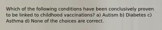 Which of the following conditions have been conclusively proven to be linked to childhood vaccinations? a) Autism b) Diabetes c) Asthma d) None of the choices are correct.