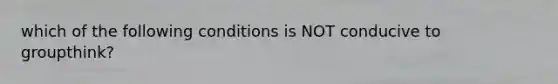 which of the following conditions is NOT conducive to groupthink?