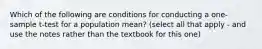 Which of the following are conditions for conducting a one-sample t-test for a population mean? (select all that apply - and use the notes rather than the textbook for this one)