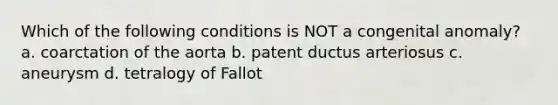 Which of the following conditions is NOT a congenital anomaly? a. coarctation of the aorta b. patent ductus arteriosus c. aneurysm d. tetralogy of Fallot