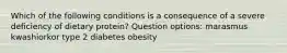 Which of the following conditions is a consequence of a severe deficiency of dietary protein? Question options: marasmus kwashiorkor type 2 diabetes obesity