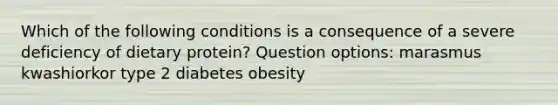 Which of the following conditions is a consequence of a severe deficiency of dietary protein? Question options: marasmus kwashiorkor type 2 diabetes obesity