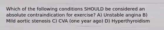 Which of the following conditions SHOULD be considered an absolute contraindication for exercise? A) Unstable angina B) Mild aortic stenosis C) CVA (one year ago) D) Hyperthyroidism