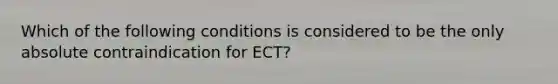 Which of the following conditions is considered to be the only absolute contraindication for ECT?