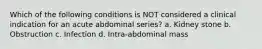 Which of the following conditions is NOT considered a clinical indication for an acute abdominal series? a. Kidney stone b. Obstruction c. Infection d. Intra-abdominal mass