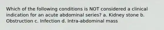 Which of the following conditions is NOT considered a clinical indication for an acute abdominal series? a. Kidney stone b. Obstruction c. Infection d. Intra-abdominal mass