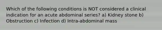 Which of the following conditions is NOT considered a clinical indication for an acute abdominal series? a) Kidney stone b) Obstruction c) Infection d) Intra-abdominal mass