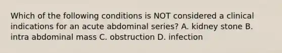 Which of the following conditions is NOT considered a clinical indications for an acute abdominal series? A. kidney stone B. intra abdominal mass C. obstruction D. infection