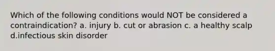 Which of the following conditions would NOT be considered a contraindication? a. injury b. cut or abrasion c. a healthy scalp d.infectious skin disorder