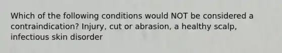 Which of the following conditions would NOT be considered a contraindication? Injury, cut or abrasion, a healthy scalp, infectious skin disorder