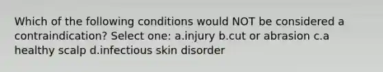 Which of the following conditions would NOT be considered a contraindication? Select one: a.injury b.cut or abrasion c.a healthy scalp d.infectious skin disorder