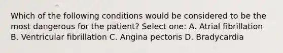 Which of the following conditions would be considered to be the most dangerous for the patient? Select one: A. Atrial fibrillation B. Ventricular fibrillation C. Angina pectoris D. Bradycardia