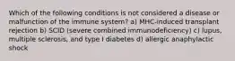 Which of the following conditions is not considered a disease or malfunction of the immune system? a) MHC-induced transplant rejection b) SCID (severe combined immunodeficiency) c) lupus, multiple sclerosis, and type I diabetes d) allergic anaphylactic shock