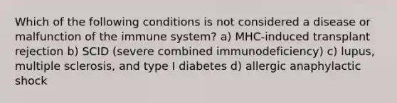 Which of the following conditions is not considered a disease or malfunction of the immune system? a) MHC-induced transplant rejection b) SCID (severe combined immunodeficiency) c) lupus, multiple sclerosis, and type I diabetes d) allergic anaphylactic shock