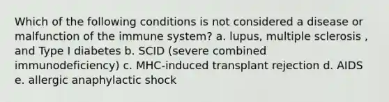 Which of the following conditions is not considered a disease or malfunction of the immune system? a. lupus, multiple sclerosis , and Type I diabetes b. SCID (severe combined immunodeficiency) c. MHC-induced transplant rejection d. AIDS e. allergic anaphylactic shock